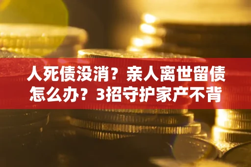 武汉人死债没消？亲人离世留债怎么办？3招守护家产不背锅
