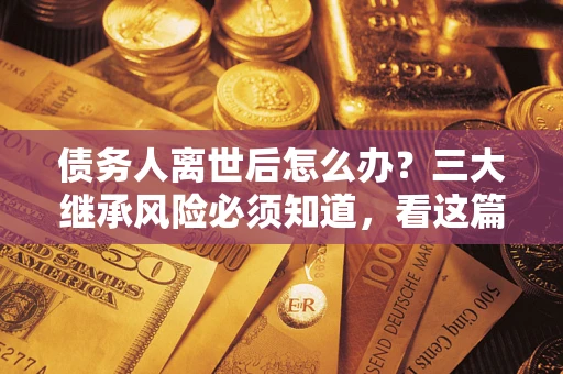 武汉债务人离世后怎么办？三大继承风险必须知道，看这篇就够了