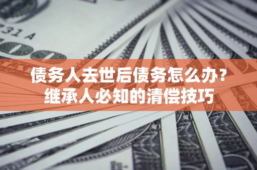 武汉债务人去世后债务怎么办？继承人必知的清偿技巧